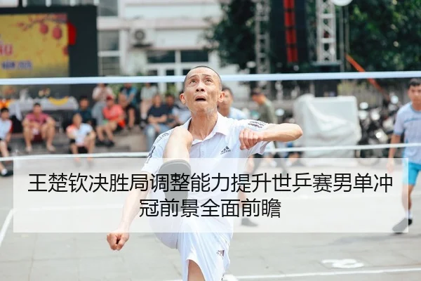 王楚钦决胜局调整能力提升世乒赛男单冲冠前景全面前瞻